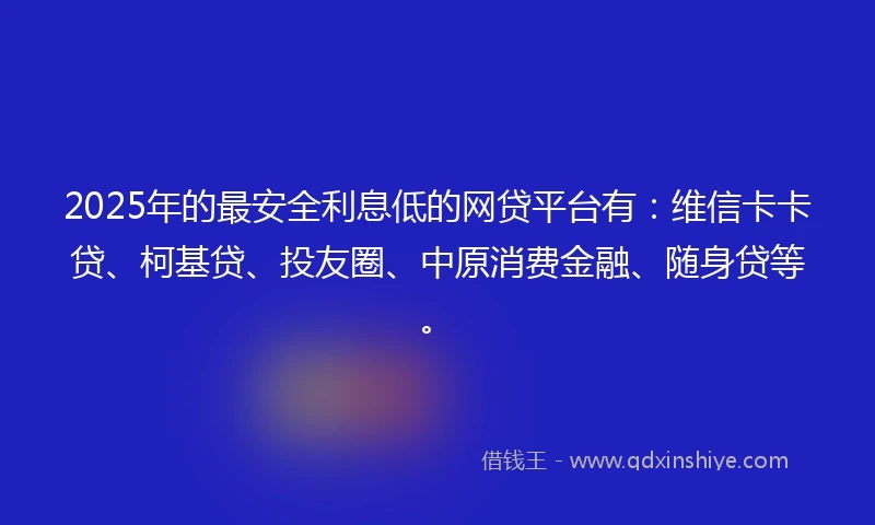 2025年的最安全利息低的网贷平台有：维信卡卡贷、柯基贷、投友圈、中原消费金融、随身贷等。