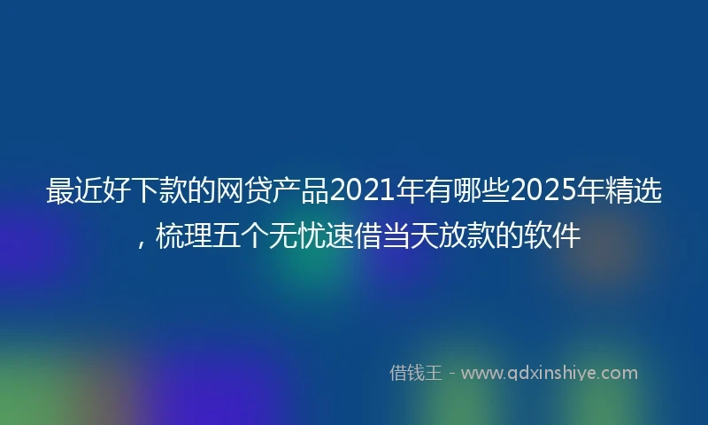 最近好下款的网贷产品2021年有哪些2025年精选，梳理五个无忧速借当天放款的软件