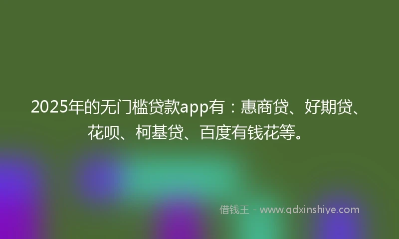 2025年的无门槛贷款app有：惠商贷、好期贷、花呗、柯基贷、百度有钱花等。