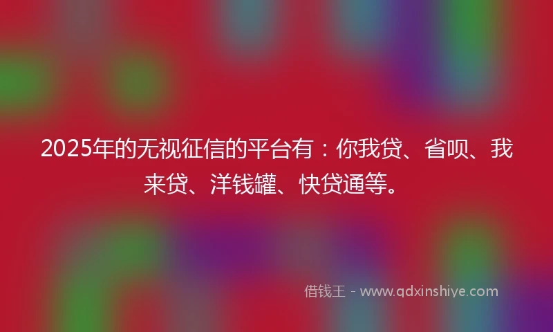 2025年的无视征信的平台有：你我贷、省呗、我来贷、洋钱罐、快贷通等。