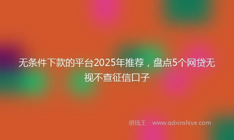 无条件下款的平台2025年推荐，盘点5个网贷无视不查征信口子