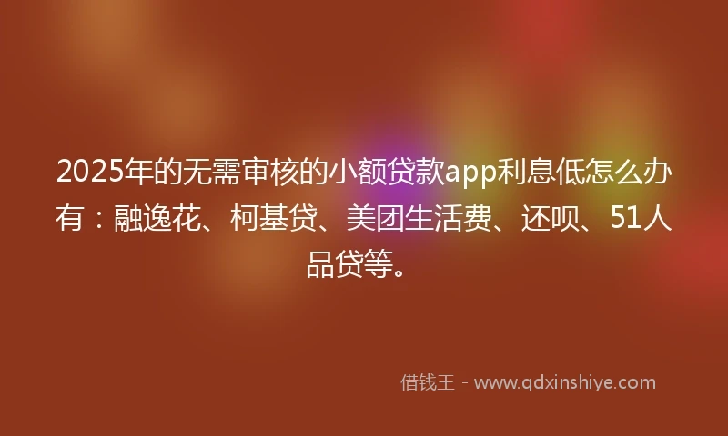 2025年的无需审核的小额贷款app利息低怎么办有：融逸花、柯基贷、美团生活费、还呗、51人品贷等。