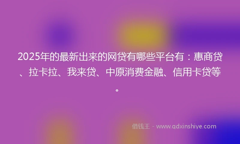 2025年的最新出来的网贷有哪些平台有：惠商贷、拉卡拉、我来贷、中原消费金融、信用卡贷等。