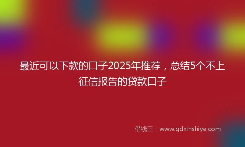 最近可以下款的口子2025年推荐,总结5个不上征信报告的贷款口子