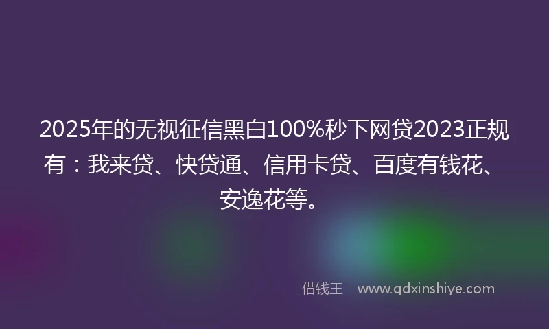 2025年的无视征信黑白100%秒下网贷2023正规有：我来贷、快贷通、信用卡贷、百度有钱花、安逸花等。