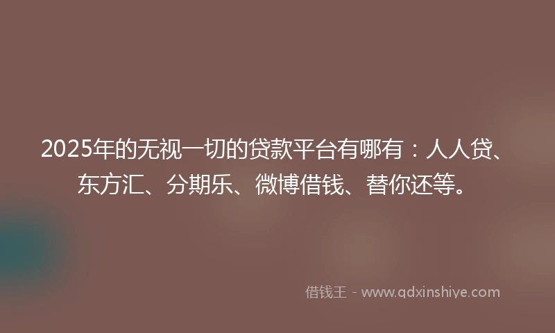 2025年的无视一切的贷款平台有哪有：人人贷、东方汇、分期乐、微博借钱、替你还等。