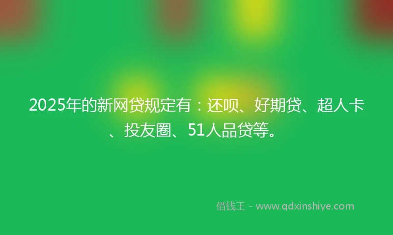 2025年的新网贷规定有：还呗、好期贷、超人卡、投友圈、51人品贷等。