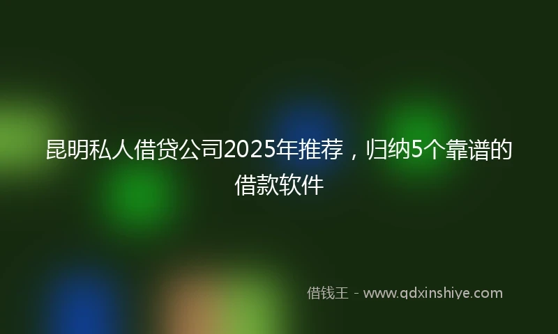 昆明私人借贷公司2025年推荐，归纳5个靠谱的借款软件
