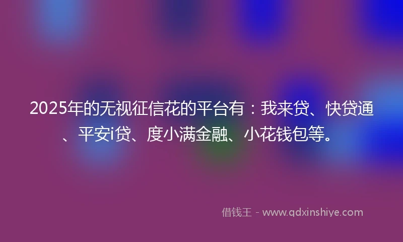 2025年的无视征信花的平台有：我来贷、快贷通、平安i贷、度小满金融、小花钱包等。