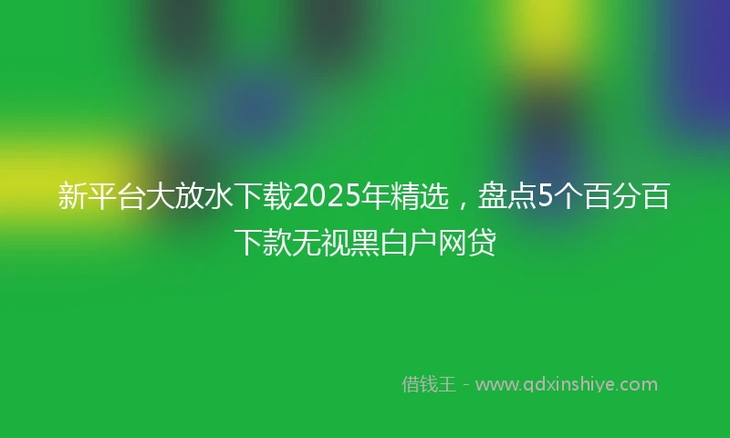 新平台大放水下载2025年精选，盘点5个百分百下款无视黑白户网贷
