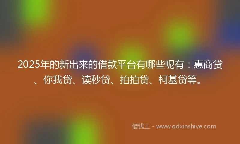2025年的新出来的借款平台有哪些呢有：惠商贷、你我贷、读秒贷、拍拍贷、柯基贷等。