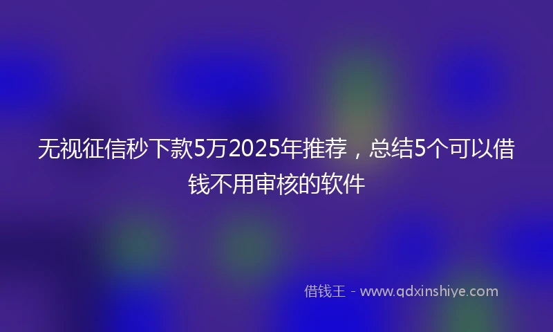 无视征信秒下款5万2025年推荐，总结5个可以借钱不用审核的软件