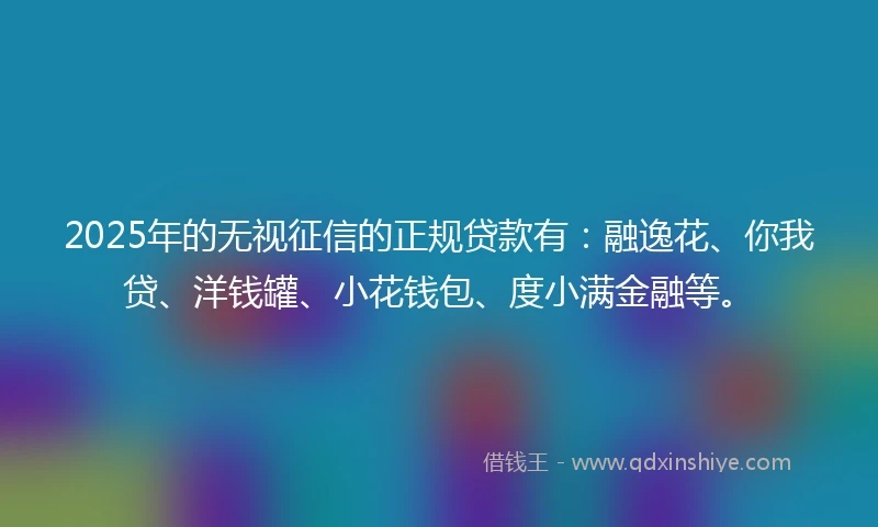2025年的无视征信的正规贷款有：融逸花、你我贷、洋钱罐、小花钱包、度小满金融等。