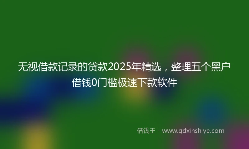无视借款记录的贷款2025年精选，整理五个黑户借钱0门槛极速下款软件