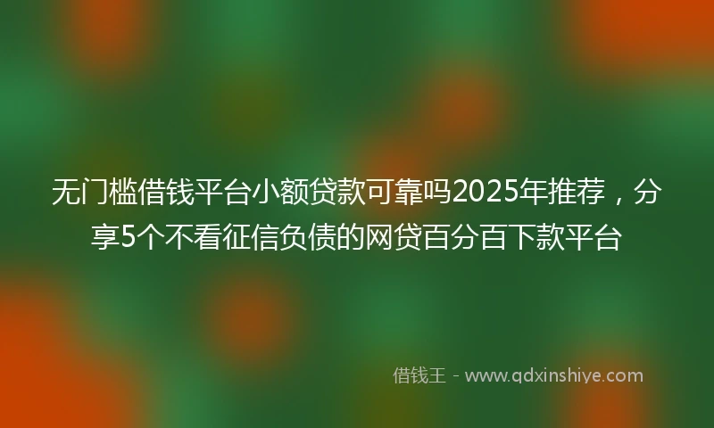 无门槛借钱平台小额贷款可靠吗2025年推荐，分享5个不看征信负债的网贷百分百下款平台