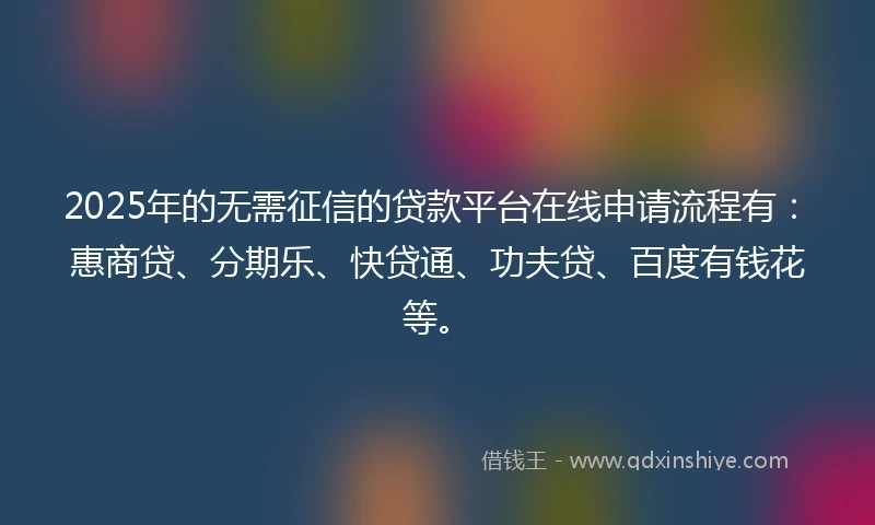 2025年的无需征信的贷款平台在线申请流程有：惠商贷、分期乐、快贷通、功夫贷、百度有钱花等。