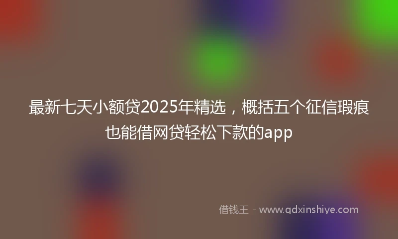 最新七天小额贷2025年精选，概括五个征信瑕疵也能借网贷轻松下款的app