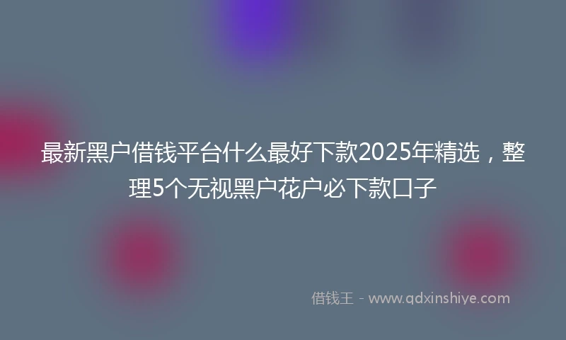 最新黑户借钱平台什么最好下款2025年精选，整理5个无视黑户花户必下款口子