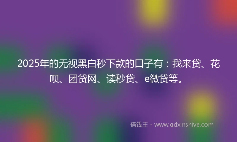 2025年的无视黑白秒下款的口子有：我来贷、花呗、团贷网、读秒贷、e微贷等。