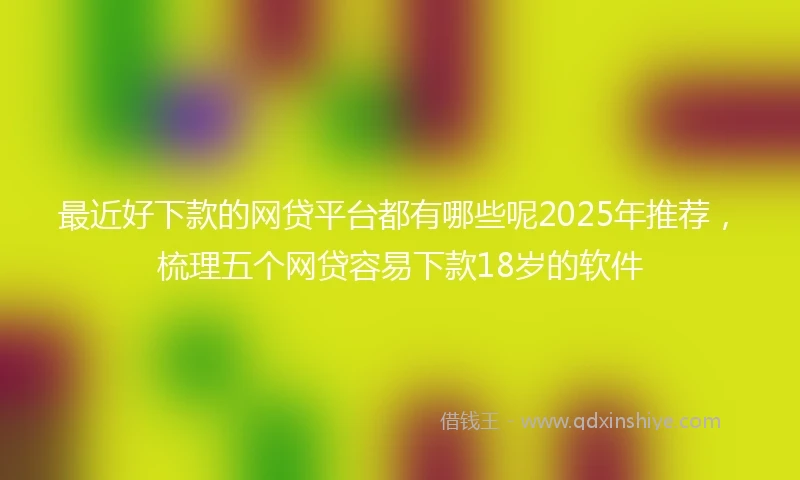 最近好下款的网贷平台都有哪些呢2025年推荐，梳理五个网贷容易下款18岁的软件