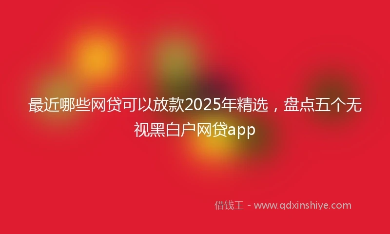 最近哪些网贷可以放款2025年精选，盘点五个无视黑白户网贷app