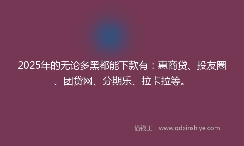 2025年的无论多黑都能下款有：惠商贷、投友圈、团贷网、分期乐、拉卡拉等。
