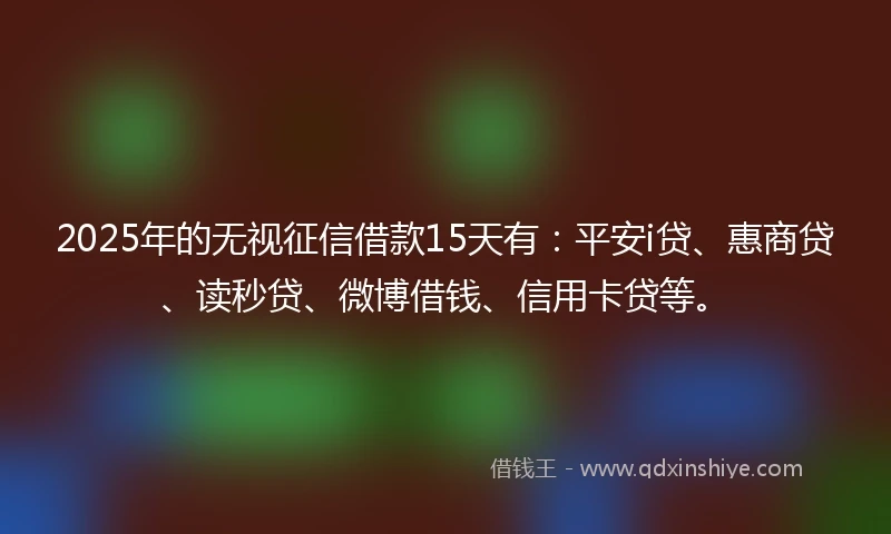 2025年的无视征信借款15天有：平安i贷、惠商贷、读秒贷、微博借钱、信用卡贷等。