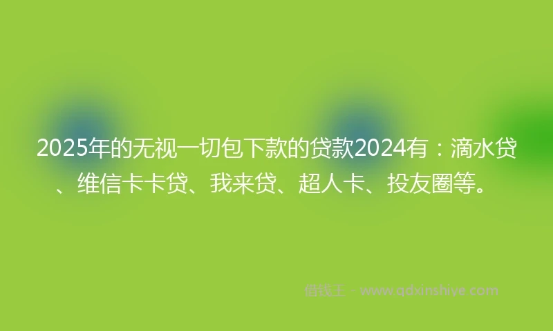 2025年的无视一切包下款的贷款2024有：滴水贷、维信卡卡贷、我来贷、超人卡、投友圈等。