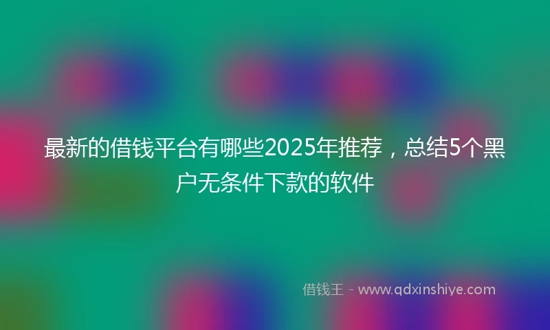 最新的借钱平台有哪些2025年推荐，总结5个黑户无条件下款的软件