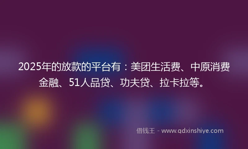 2025年的放款的平台有：美团生活费、中原消费金融、51人品贷、功夫贷、拉卡拉等。