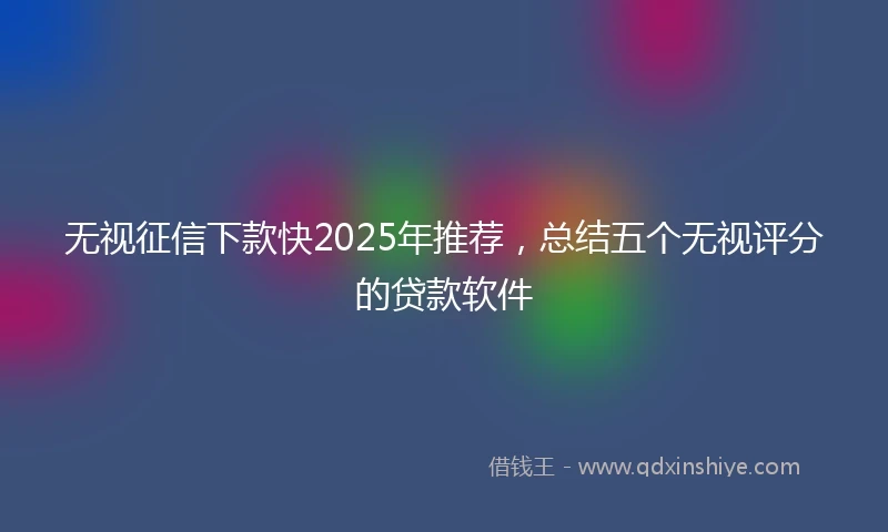无视征信下款快2025年推荐，总结五个无视评分的贷款软件