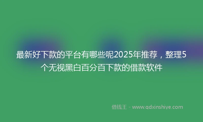 最新好下款的平台有哪些呢2025年推荐，整理5个无视黑白百分百下款的借款软件