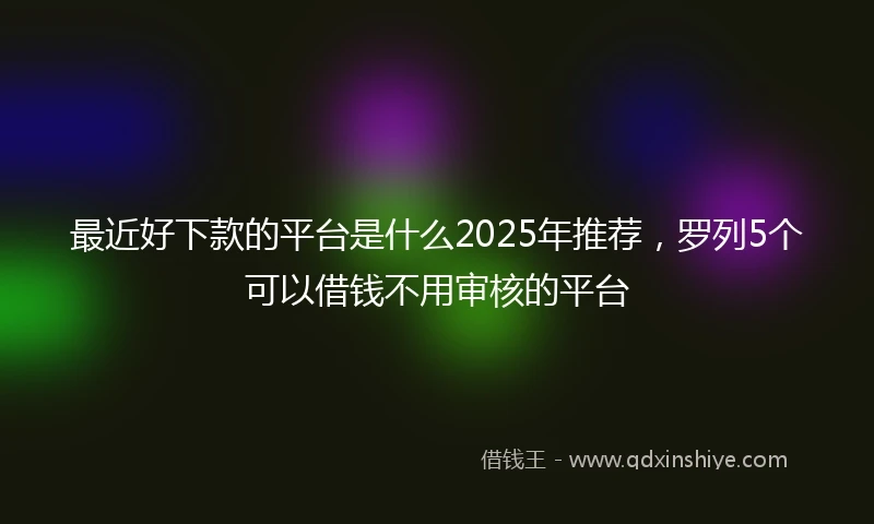 最近好下款的平台是什么2025年推荐，罗列5个可以借钱不用审核的平台
