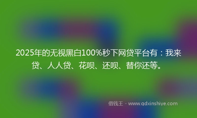 2025年的无视黑白100%秒下网贷平台有：我来贷、人人贷、花呗、还呗、替你还等。