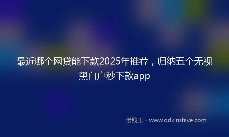 最近哪个网贷能下款2025年推荐，归纳五个无视黑白户秒下款app