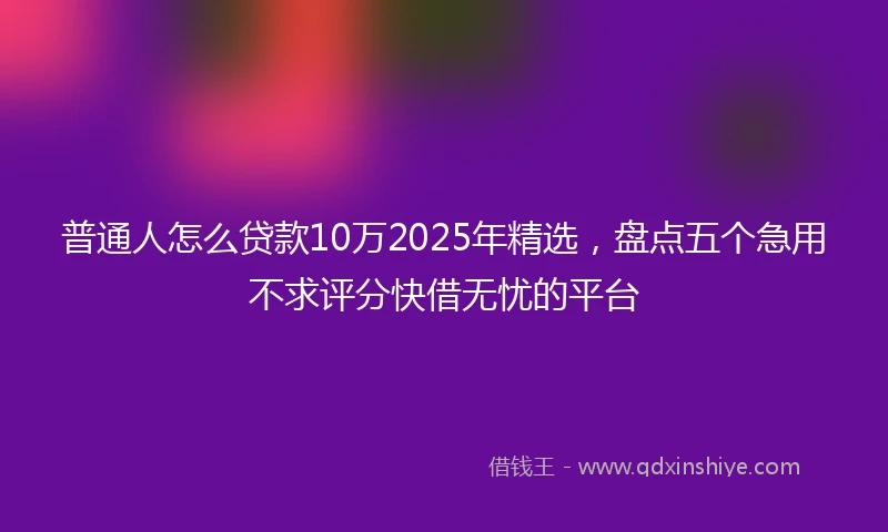 普通人怎么贷款10万2025年精选，盘点五个急用不求评分快借无忧的平台