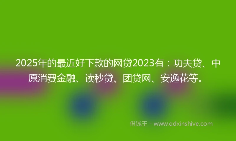 2025年的最近好下款的网贷2023有：功夫贷、中原消费金融、读秒贷、团贷网、安逸花等。