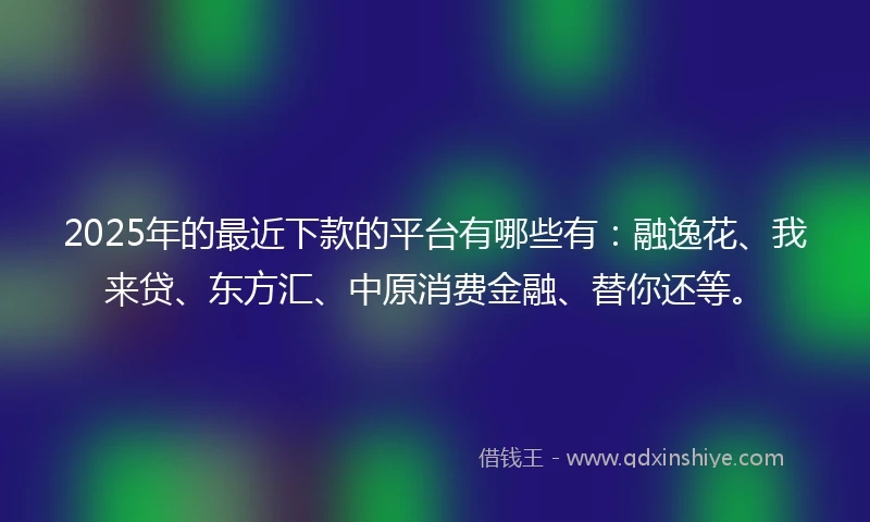 2025年的最近下款的平台有哪些有：融逸花、我来贷、东方汇、中原消费金融、替你还等。