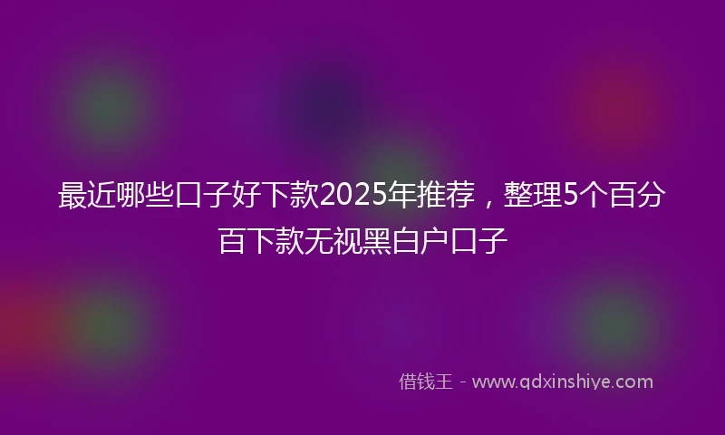 最近哪些口子好下款2025年推荐，整理5个百分百下款无视黑白户口子