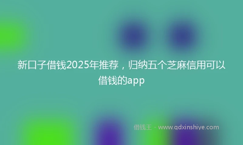 新口子借钱2025年推荐，归纳五个芝麻信用可以借钱的app