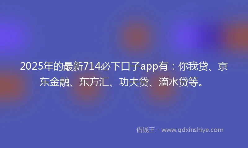 2025年的最新714必下口子app有：你我贷、京东金融、东方汇、功夫贷、滴水贷等。