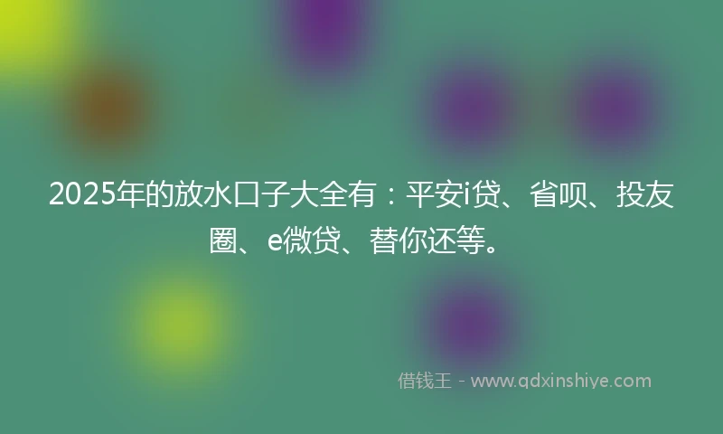 2025年的放水口子大全有：平安i贷、省呗、投友圈、e微贷、替你还等。