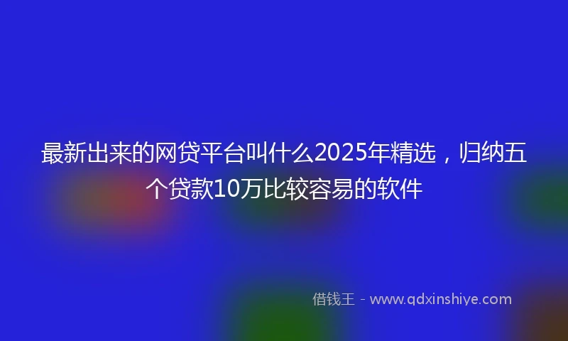 最新出来的网贷平台叫什么2025年精选，归纳五个贷款10万比较容易的软件