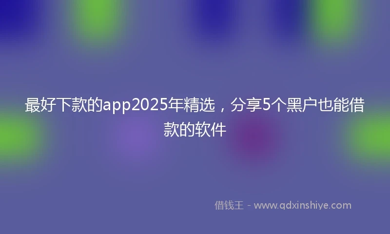 最好下款的app2025年精选，分享5个黑户也能借款的软件