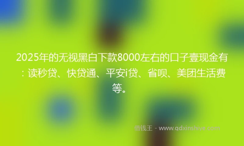 2025年的无视黑白下款8000左右的口子壹现金有：读秒贷、快贷通、平安i贷、省呗、美团生活费等。