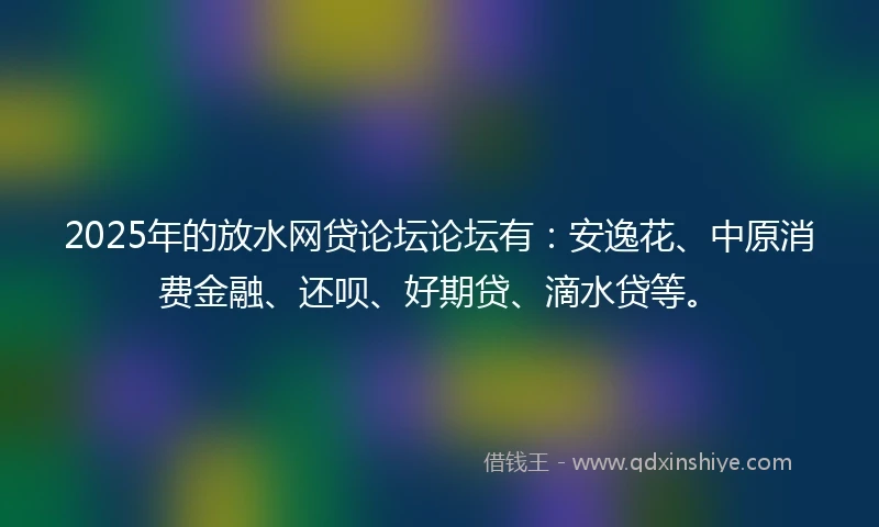 2025年的放水网贷论坛论坛有：安逸花、中原消费金融、还呗、好期贷、滴水贷等。