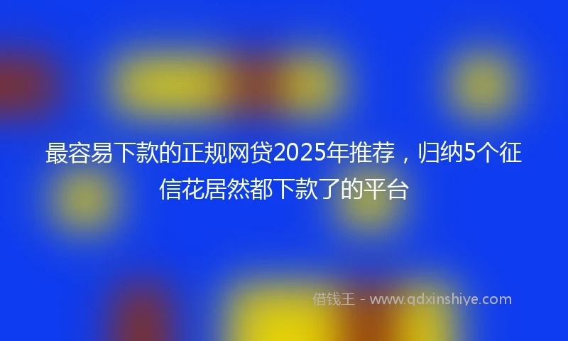 最容易下款的正规网贷2025年推荐，归纳5个征信花居然都下款了的平台