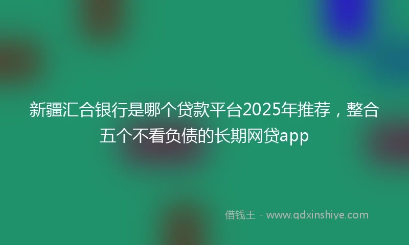 新疆汇合银行是哪个贷款平台2025年推荐，整合五个不看负债的长期网贷app