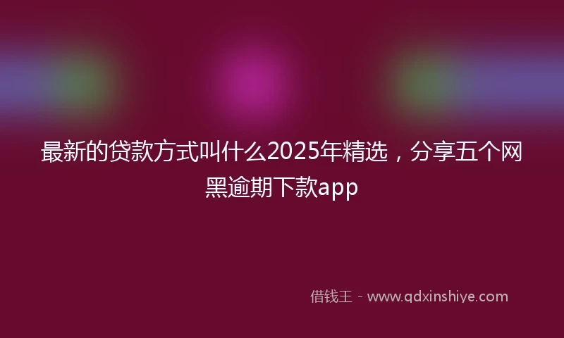 最新的贷款方式叫什么2025年精选，分享五个网黑逾期下款app