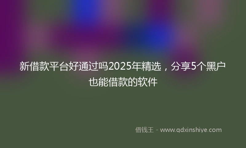 新借款平台好通过吗2025年精选，分享5个黑户也能借款的软件